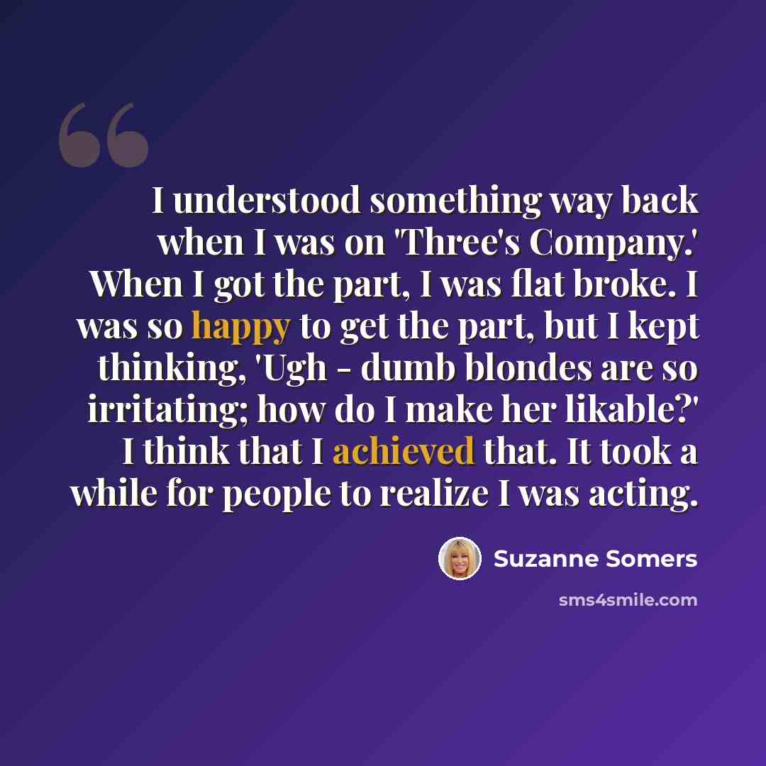 “I understood something way back when I was on 'Three's Company.' When I got the part, I was flat broke. I was so happy to get the part, but I kept thinking, 'Ugh - dumb blondes are so irritating; how do I make her likable?' I think that I achieved that. It took a while for people to realize I was…” quote by Suzanne Somers