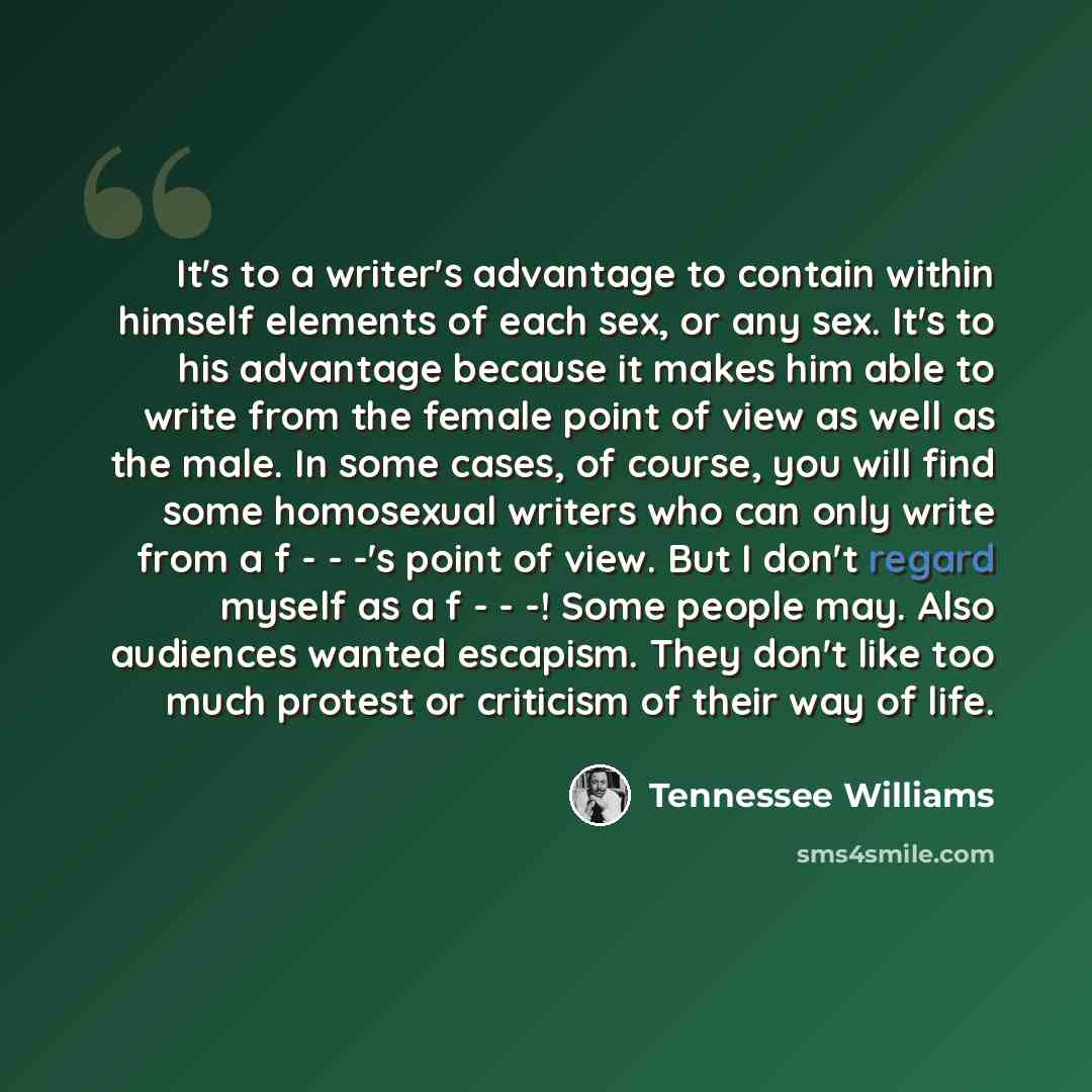 “It's to a writer's advantage to contain within himself elements of each sex, or any sex. It's to his advantage because it makes him able to write from the female point of view as well as the male. In some cases, of course, you will find some homosexual writers who can only write from a f - - -'s…” quote by Tennessee Williams