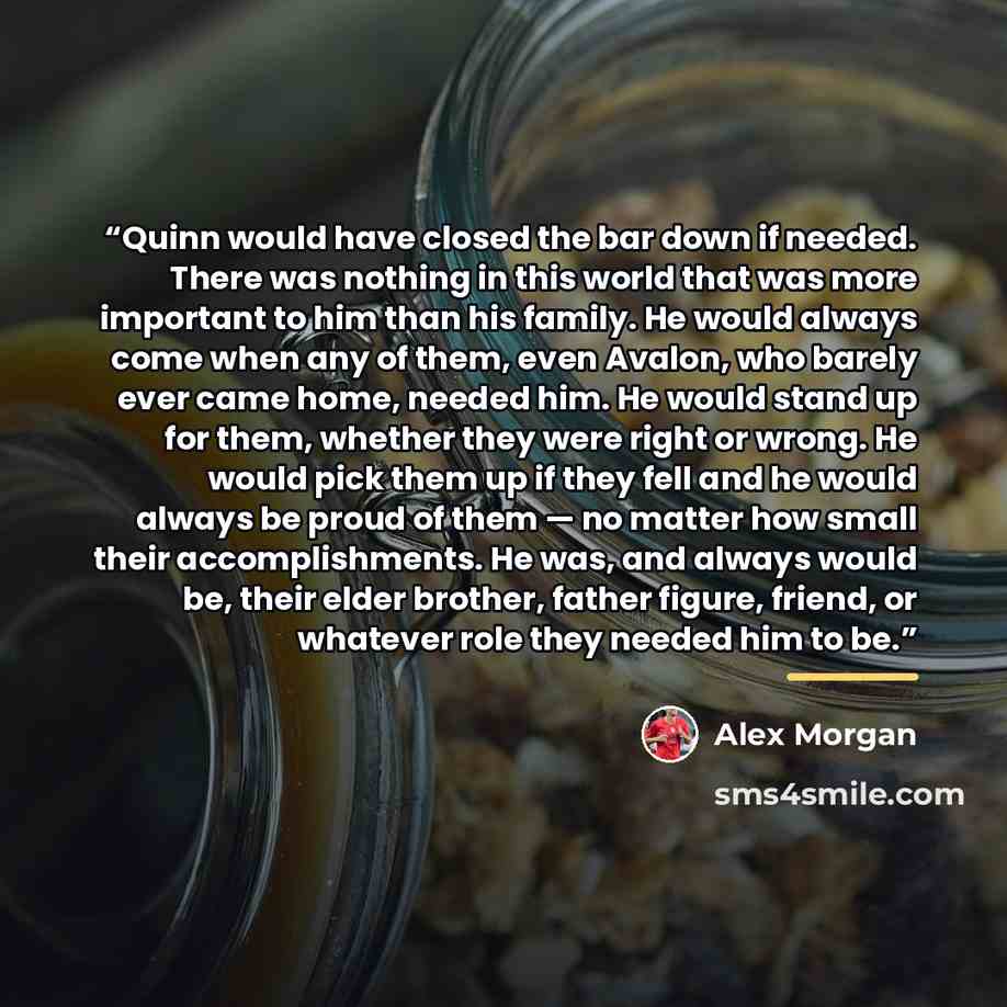 “Quinn would have closed the bar down if needed. There was nothing in this world that was more important to him than his family. He would always come when any of them, even Avalon, who barely ever came home, needed him. He would stand up for them, whether they were right or wrong. He would pick…” quote by Alex Morgan