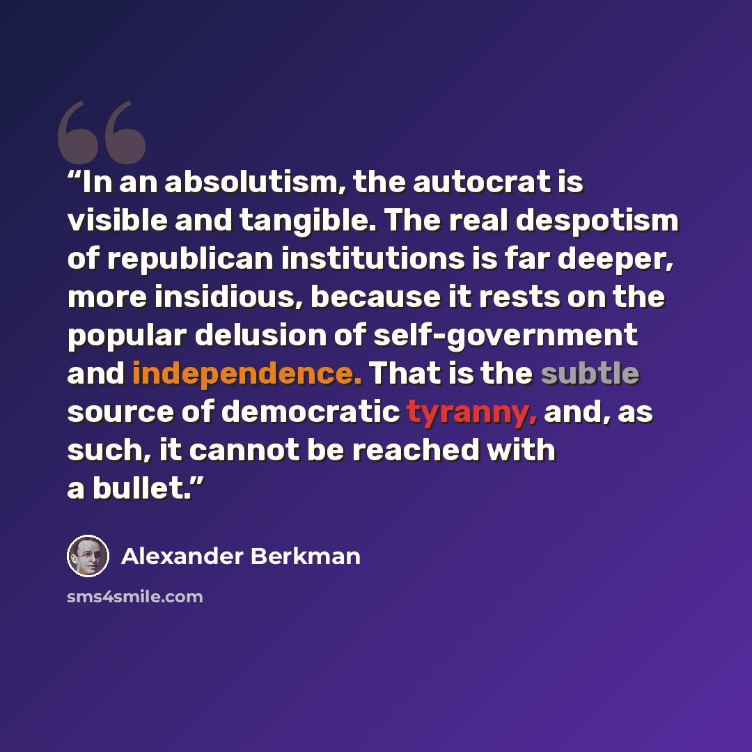 “In an absolutism, the autocrat is visible and tangible. The real despotism of republican institutions is far deeper, more insidious, because it rests on the popular delusion of self-government and independence. That is the subtle source of democratic tyranny, and, as such, it cannot be reached…” quote by Alexander Berkman