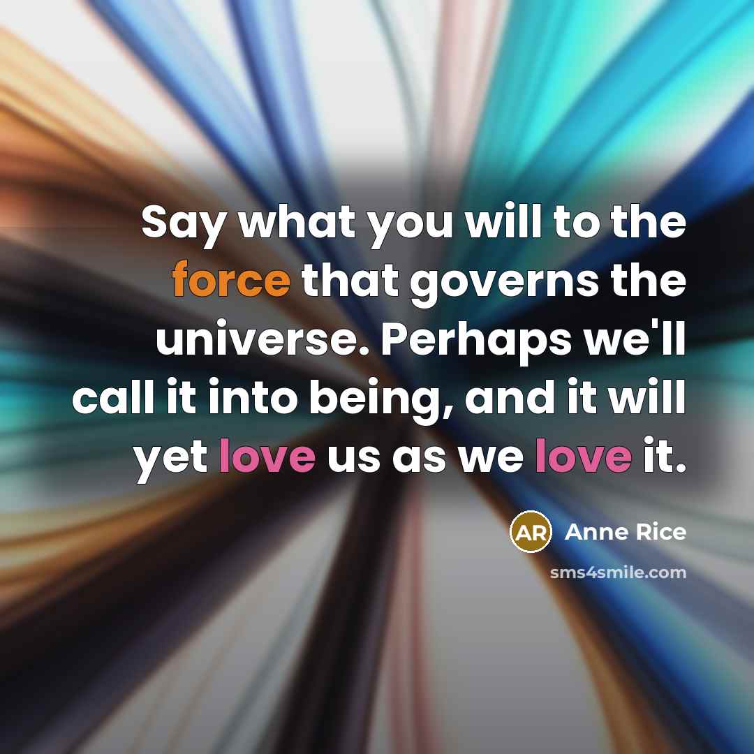 “Say what you will to the force that governs the universe. Perhaps we'll call it into being, and it will yet love us as we love it.” quote by Anne Rice