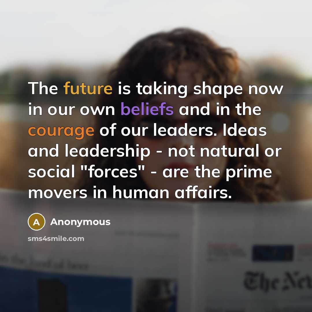 “The future is taking shape now in our own beliefs and in the courage of our leaders. Ideas and leadership - not natural or social "forces" - are the prime movers in human affairs.” quote by Anonymous