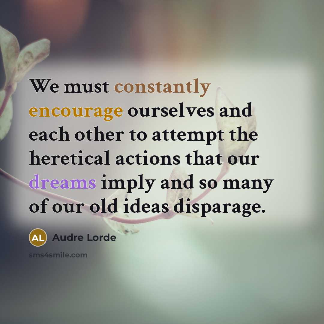 “We must constantly encourage ourselves and each other to attempt the heretical actions that our dreams imply and so many of our old ideas disparage.” quote by Audre Lorde