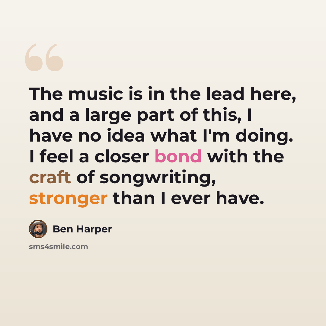 “The music is in the lead here, and a large part of this, I have no idea what I'm doing. I feel a closer bond with the craft of songwriting, stronger than I ever have.” quote by Ben Harper