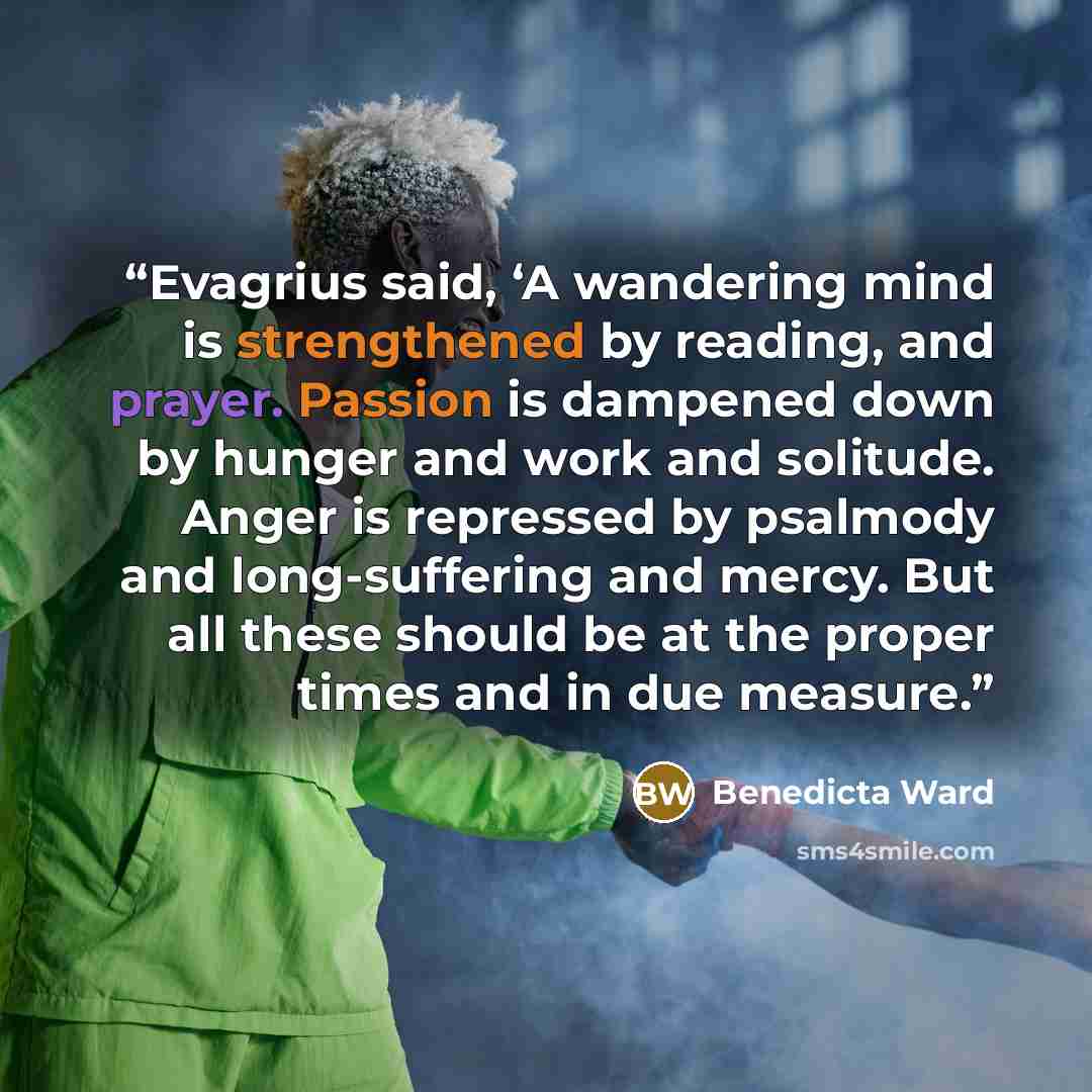 “Evagrius said, ‘A wandering mind is strengthened by reading, and prayer. Passion is dampened down by hunger and work and solitude. Anger is repressed by psalmody and long-suffering and mercy. But all these should be at the proper times and in due measure.” quote by Benedicta Ward