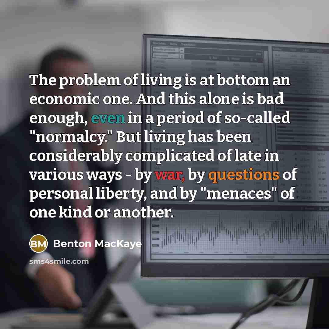 “The problem of living is at bottom an economic one. And this alone is bad enough, even in a period of so-called "normalcy." But living has been considerably complicated of late in various ways - by war, by questions of personal liberty, and by "menaces" of one kind or another.” quote by Benton MacKaye