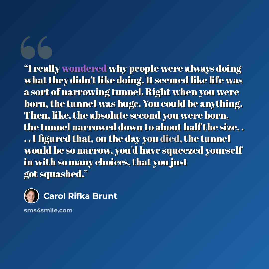 “I really wondered why people were always doing what they didn't like doing. It seemed like life was a sort of narrowing tunnel. Right when you were born, the tunnel was huge. You could be anything. Then, like, the absolute second you were born, the tunnel narrowed down to about half the size…” quote by Carol Rifka Brunt