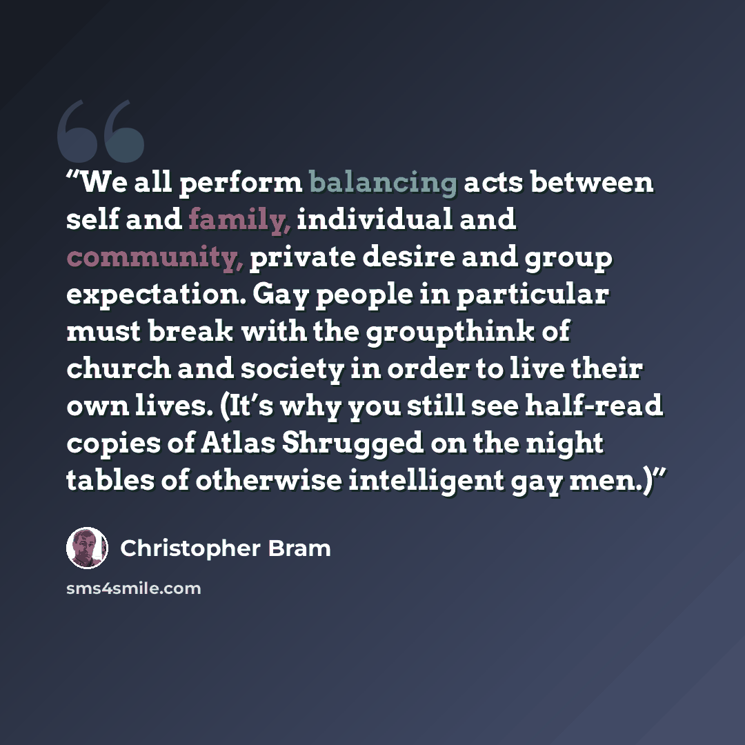 “We all perform balancing acts between self and family, individual and community, private desire and group expectation. Gay people in particular must break with the groupthink of church and society in order to live their own lives. (It’s why you still see half-read copies of Atlas Shrugged on the…” quote by Christopher Bram