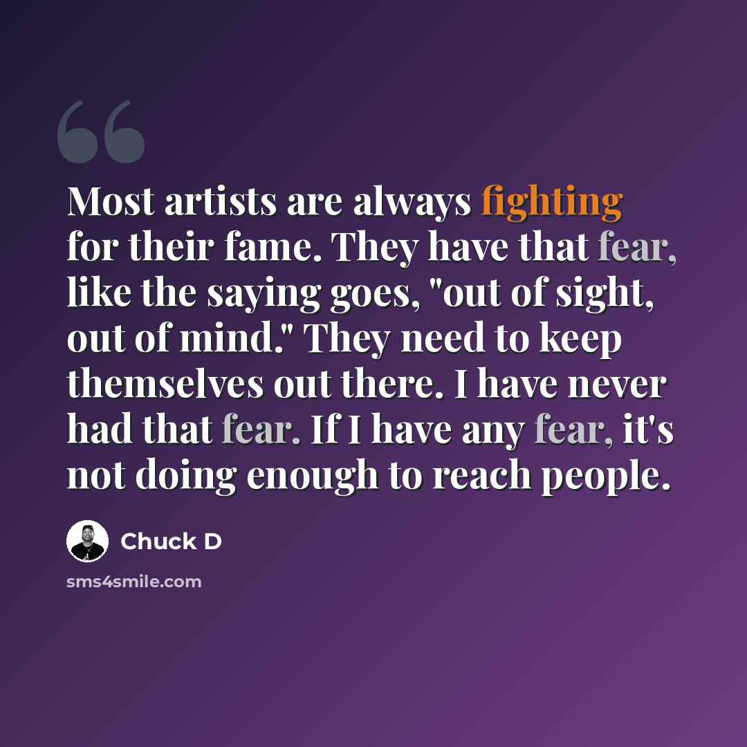 “Most artists are always fighting for their fame. They have that fear, like the saying goes, "out of sight, out of mind." They need to keep themselves out there. I have never had that fear. If I have any fear, it's not doing enough to reach people.” quote by Chuck D