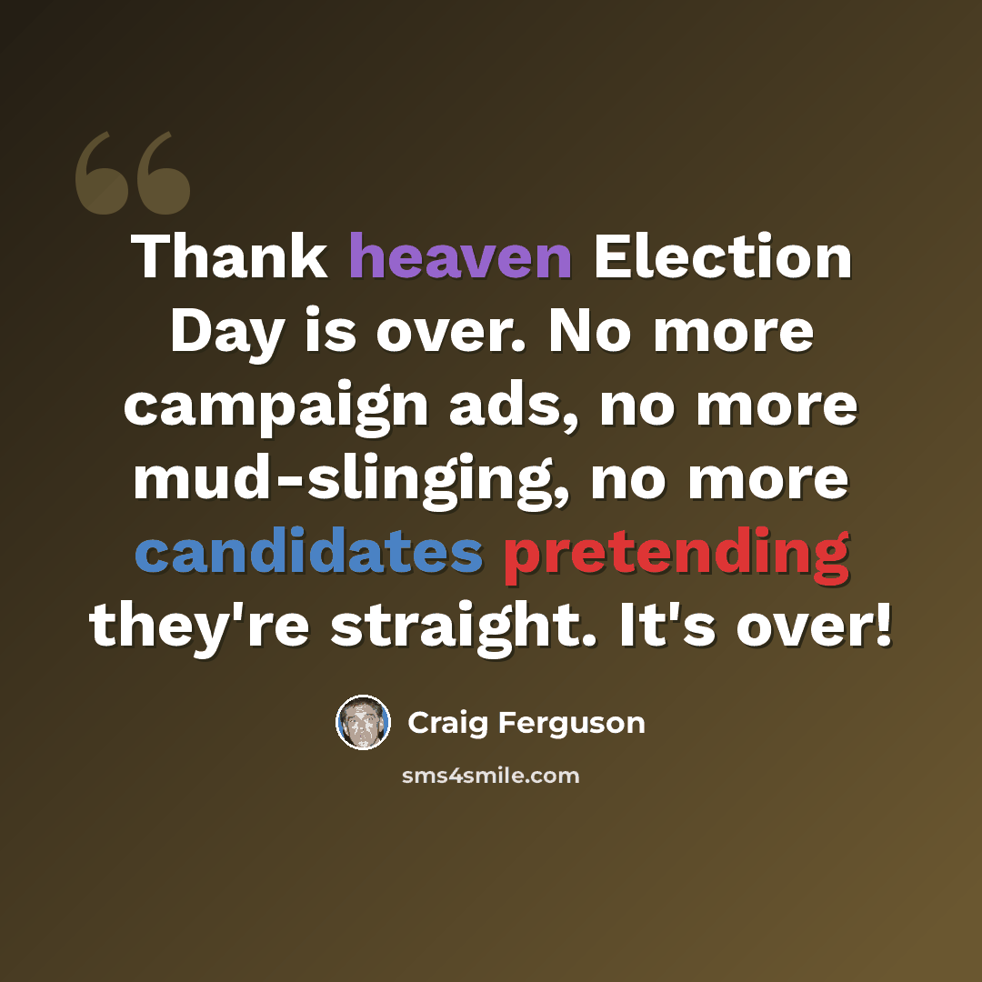 “Thank heaven Election Day is over. No more campaign ads, no more mud-slinging, no more candidates pretending they're straight. It's over!” quote by Craig Ferguson