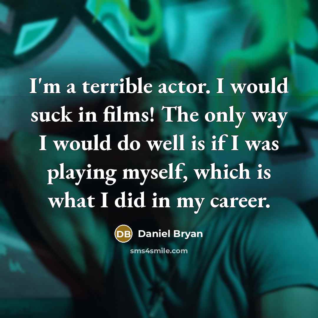 “I'm a terrible actor. I would suck in films! The only way I would do well is if I was playing myself, which is what I did in my career.” quote by Daniel Bryan