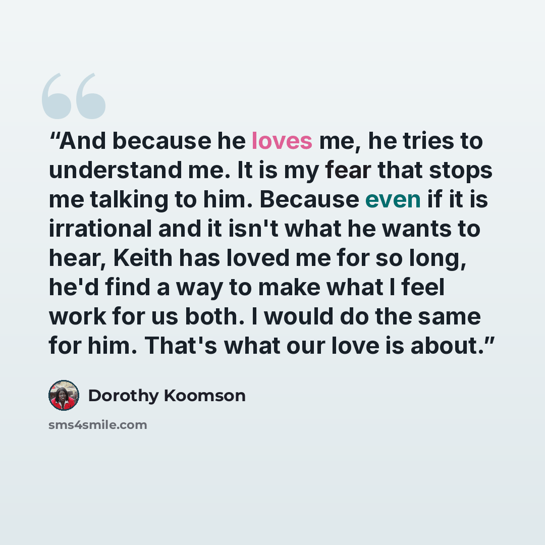 “And because he loves me, he tries to understand me. It is my fear that stops me talking to him. Because even if it is irrational and it isn't what he wants to hear, Keith has loved me for so long, he'd find a way to make what I feel work for us both. I would do the same for him. That's what our…” quote by Dorothy Koomson