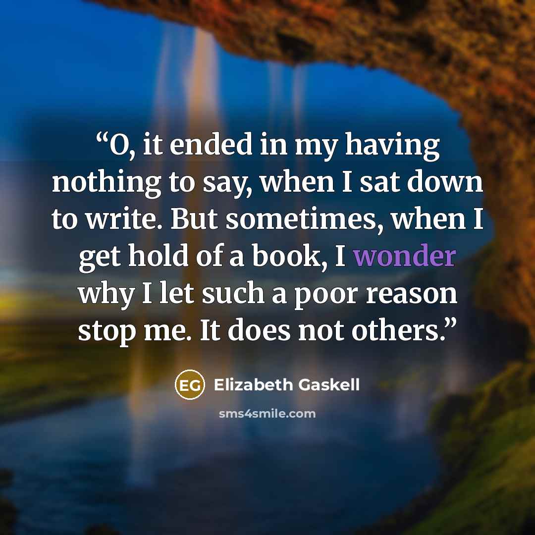 “O, it ended in my having nothing to say, when I sat down to write. But sometimes, when I get hold of a book, I wonder why I let such a poor reason stop me. It does not others.” quote by Elizabeth Gaskell