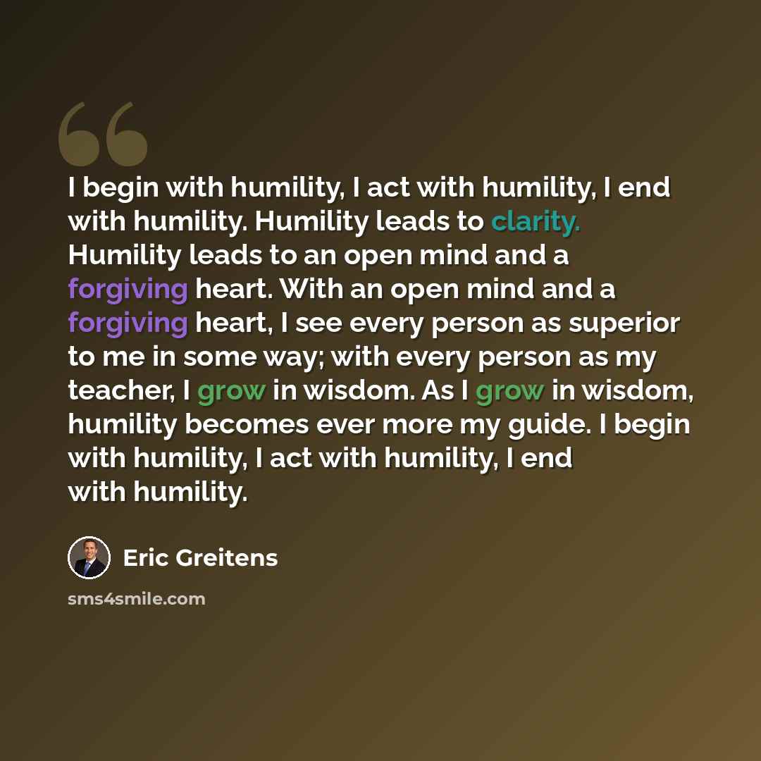“I begin with humility, I act with humility, I end with humility. Humility leads to clarity. Humility leads to an open mind and a forgiving heart. With an open mind and a forgiving heart, I see every person as superior to me in some way; with every person as my teacher, I grow in wisdom. As I grow…” quote by Eric Greitens