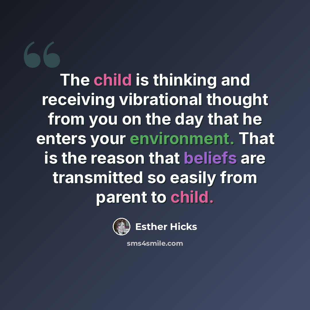 “The child is thinking and receiving vibrational thought from you on the day that he enters your environment. That is the reason that beliefs are transmitted so easily from parent to child.” quote by Esther Hicks