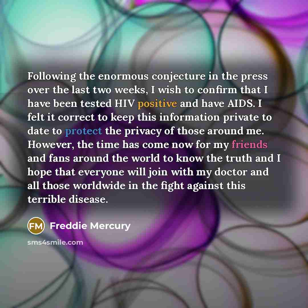 “Following the enormous conjecture in the press over the last two weeks, I wish to confirm that I have been tested HIV positive and have AIDS. I felt it correct to keep this information private to date to protect the privacy of those around me. However, the time has come now for my friends and fans…” quote by Freddie Mercury