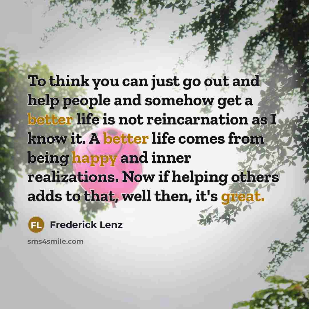 “To think you can just go out and help people and somehow get a better life is not reincarnation as I know it. A better life comes from being happy and inner realizations. Now if helping others adds to that, well then, it's great.” quote by Frederick Lenz
