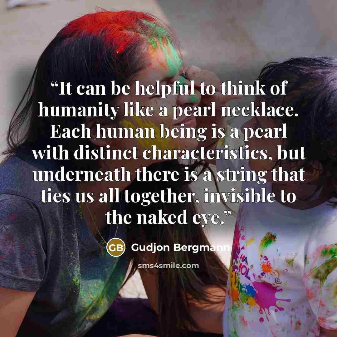 “It can be helpful to think of humanity like a pearl necklace. Each human being is a pearl with distinct characteristics, but underneath there is a string that ties us all together, invisible to the naked eye.” quote by Gudjon Bergmann