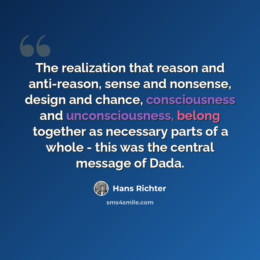 “The realization that reason and anti-reason, sense and nonsense, design and chance, consciousness and unconsciousness, belong together as necessary parts of a whole - this was the central message of Dada.” quote by Hans Richter