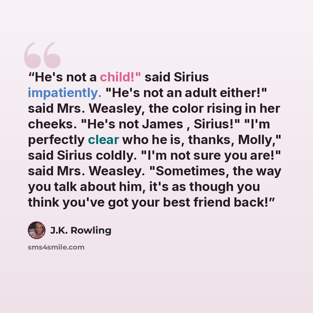 “He's not a child!" said Sirius impatiently. "He's not an adult either!" said Mrs. Weasley, the color rising in her cheeks. "He's not James , Sirius!" "I'm perfectly clear who he is, thanks, Molly," said Sirius coldly. "I'm not sure you are!" said Mrs. Weasley. "Sometimes, the way you talk about…” quote by J.K. Rowling