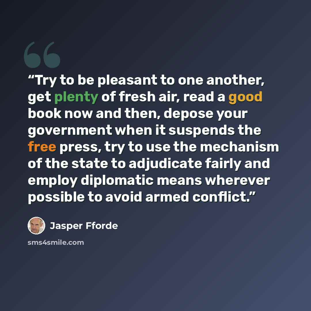 “Try to be pleasant to one another, get plenty of fresh air, read a good book now and then, depose your government when it suspends the free press, try to use the mechanism of the state to adjudicate fairly and employ diplomatic means wherever possible to avoid armed conflict.” quote by Jasper Fforde