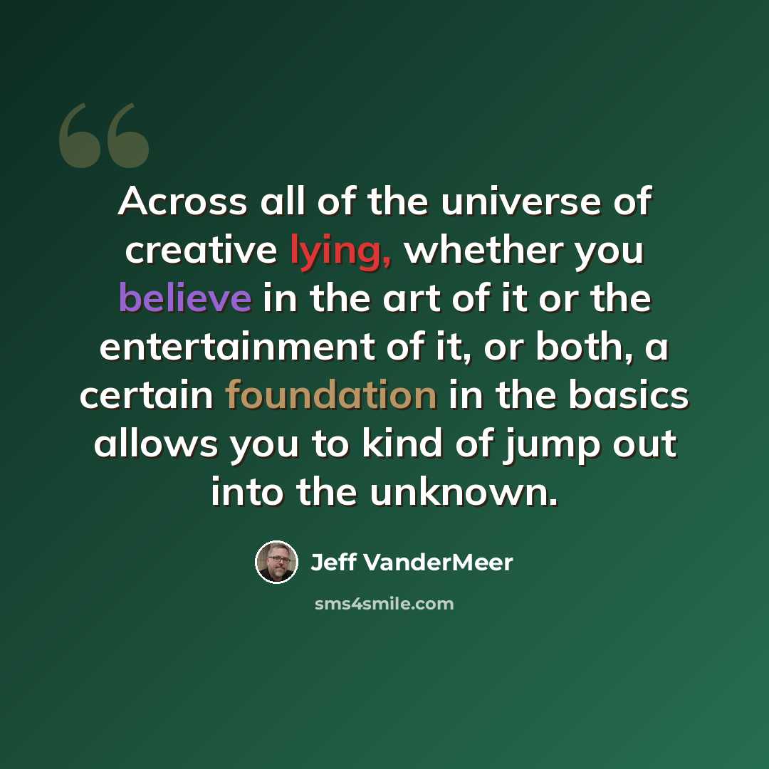 “Across all of the universe of creative lying, whether you believe in the art of it or the entertainment of it, or both, a certain foundation in the basics allows you to kind of jump out into the unknown.” quote by Jeff VanderMeer