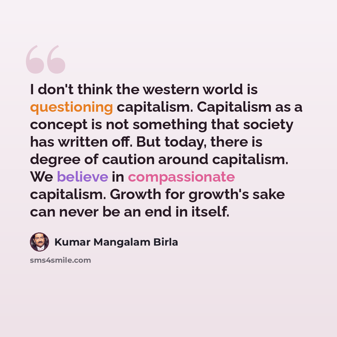 “I don't think the western world is questioning capitalism. Capitalism as a concept is not something that society has written off. But today, there is degree of caution around capitalism. We believe in compassionate capitalism. Growth for growth's sake can never be an end in itself.” quote by Kumar Mangalam Birla
