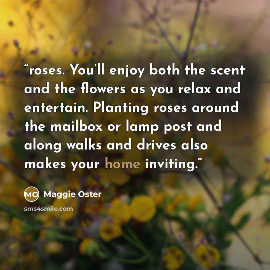 “roses. You’ll enjoy both the scent and the flowers as you relax and entertain. Planting roses around the mailbox or lamp post and along walks and drives also makes your home inviting.” quote by Maggie Oster