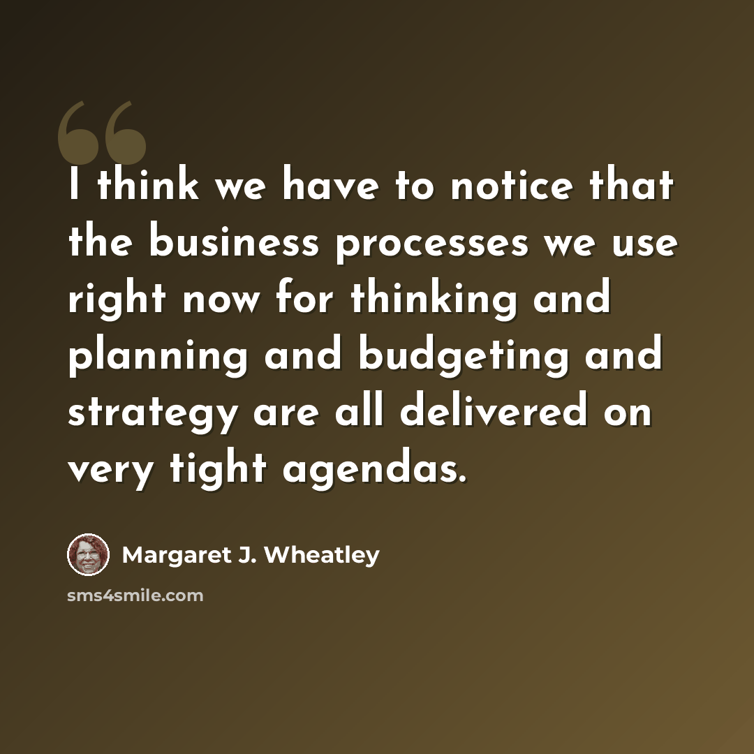 “I think we have to notice that the business processes we use right now for thinking and planning and budgeting and strategy are all delivered on very tight agendas.” quote by Margaret J. Wheatley