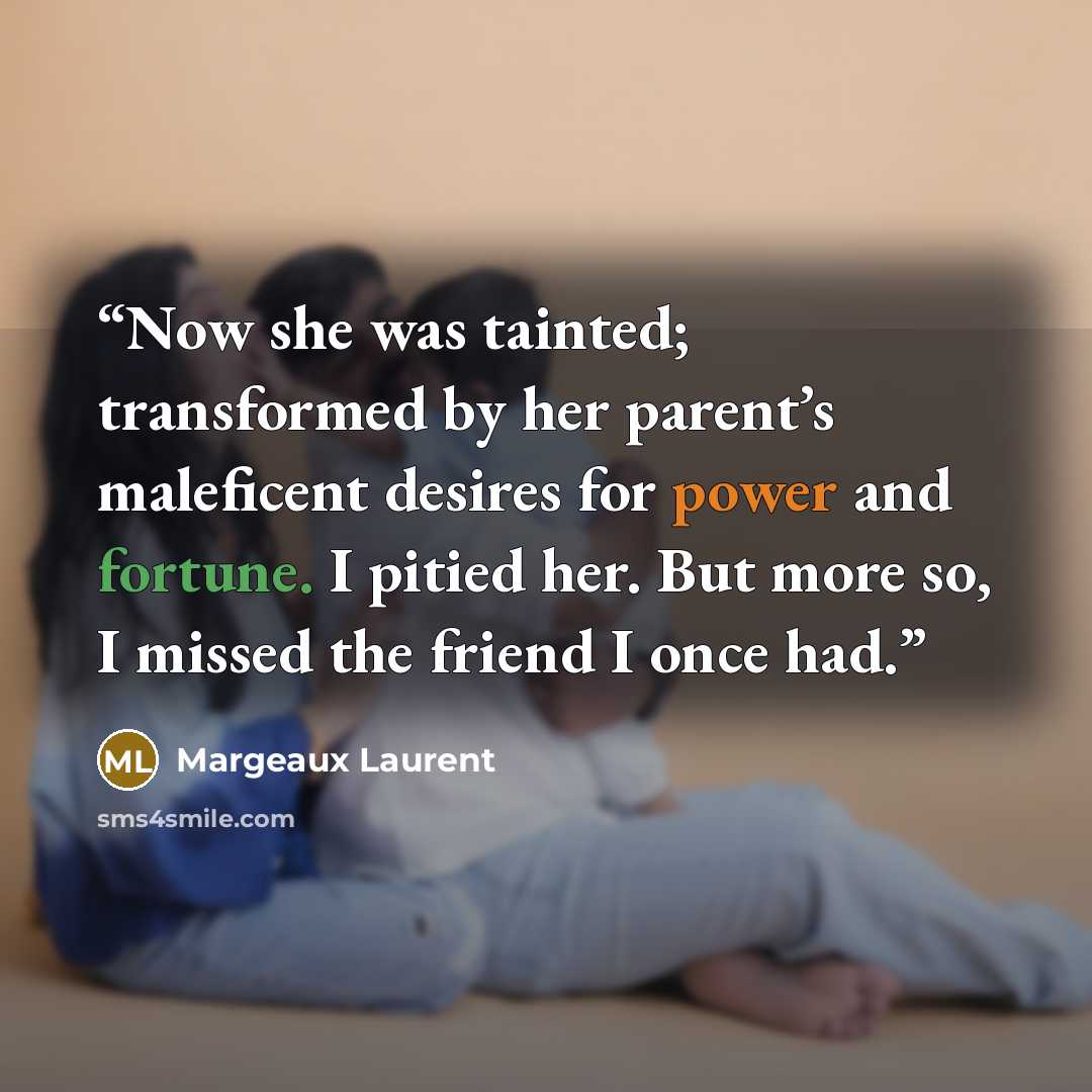 “Now she was tainted; transformed by her parent’s maleficent desires for power and fortune. I pitied her. But more so, I missed the friend I once had.” quote by Margeaux Laurent