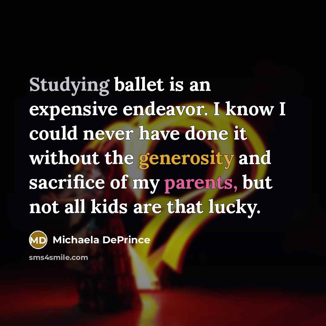 “Studying ballet is an expensive endeavor. I know I could never have done it without the generosity and sacrifice of my parents, but not all kids are that lucky.” quote by Michaela DePrince