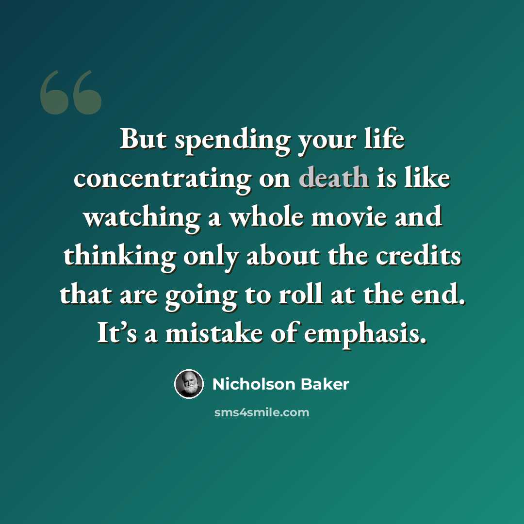 “But spending your life concentrating on death is like watching a whole movie and thinking only about the credits that are going to roll at the end. It’s a mistake of emphasis.” quote by Nicholson Baker