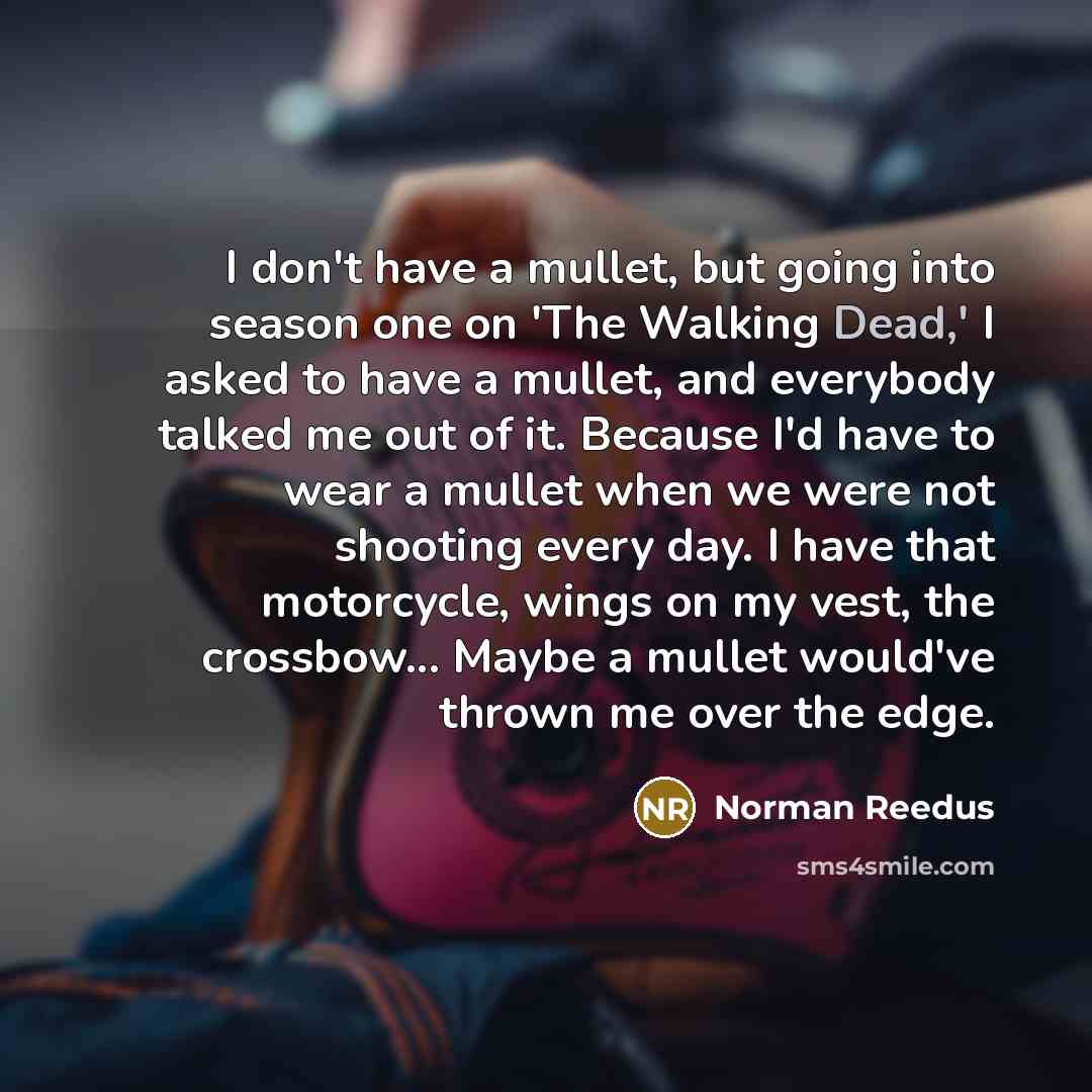“I don't have a mullet, but going into season one on 'The Walking Dead,' I asked to have a mullet, and everybody talked me out of it. Because I'd have to wear a mullet when we were not shooting every day. I have that motorcycle, wings on my vest, the crossbow... Maybe a mullet would've thrown me…” quote by Norman Reedus