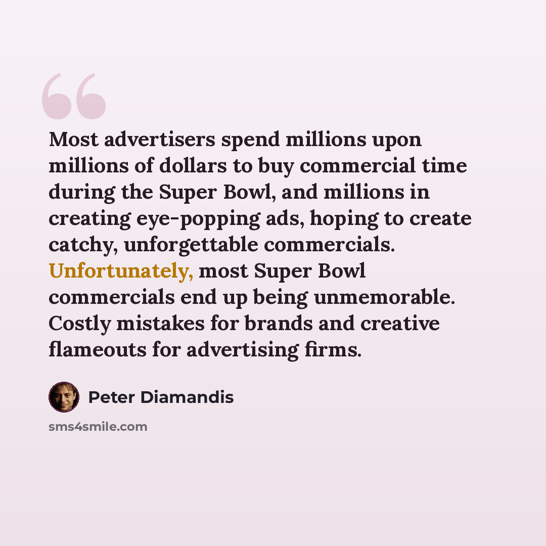 “Most advertisers spend millions upon millions of dollars to buy commercial time during the Super Bowl, and millions in creating eye-popping ads, hoping to create catchy, unforgettable commercials. Unfortunately, most Super Bowl commercials end up being unmemorable. Costly mistakes for brands and…” quote by Peter Diamandis