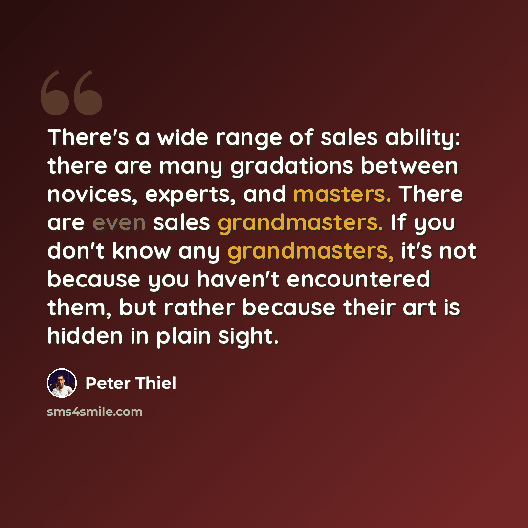 “There's a wide range of sales ability: there are many gradations between novices, experts, and masters. There are even sales grandmasters. If you don't know any grandmasters, it's not because you haven't encountered them, but rather because their art is hidden in plain sight.” quote by Peter Thiel