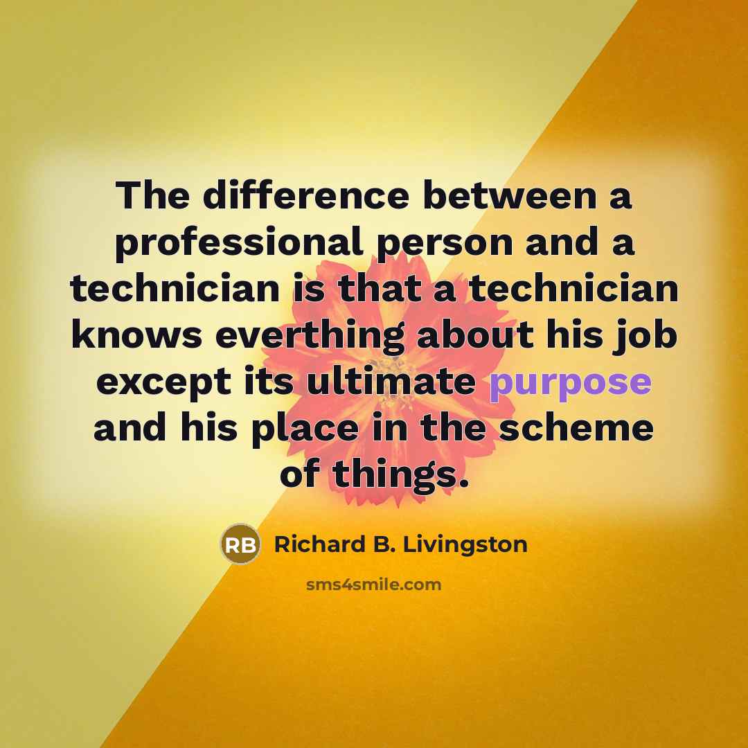 “The difference between a professional person and a technician is that a technician knows everthing about his job except its ultimate purpose and his place in the scheme of things.” quote by Richard B. Livingston