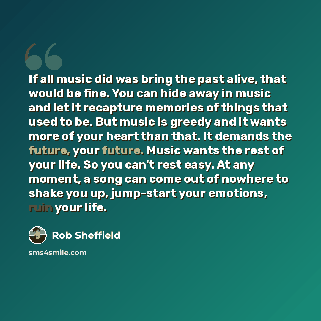 “If all music did was bring the past alive, that would be fine. You can hide away in music and let it recapture memories of things that used to be. But music is greedy and it wants more of your heart than that. It demands the future, your future. Music wants the rest of your life. So you can't rest…” quote by Rob Sheffield