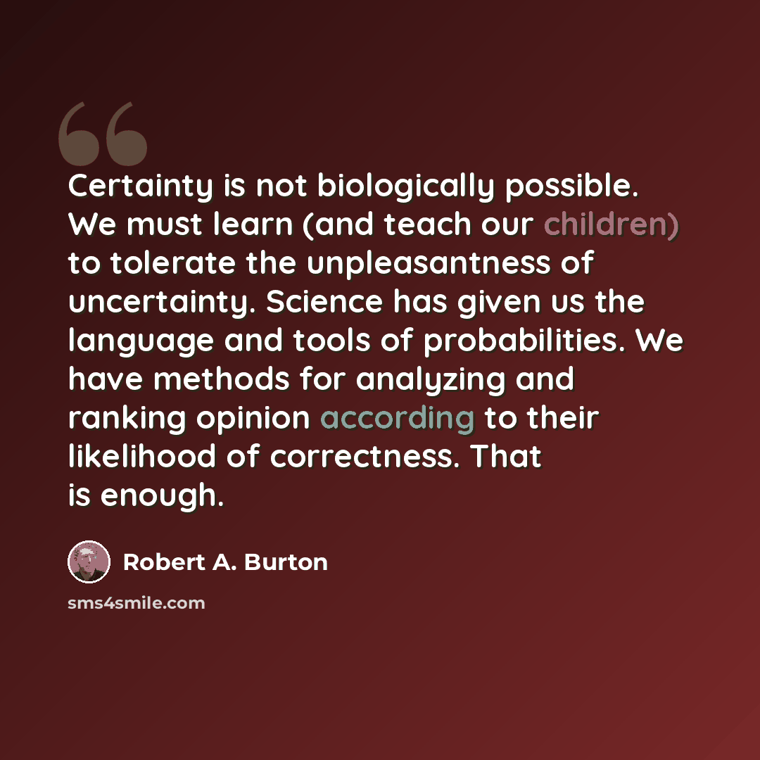 “Certainty is not biologically possible. We must learn (and teach our children) to tolerate the unpleasantness of uncertainty. Science has given us the language and tools of probabilities. We have methods for analyzing and ranking opinion according to their likelihood of correctness. That is enough.” quote by Robert A. Burton