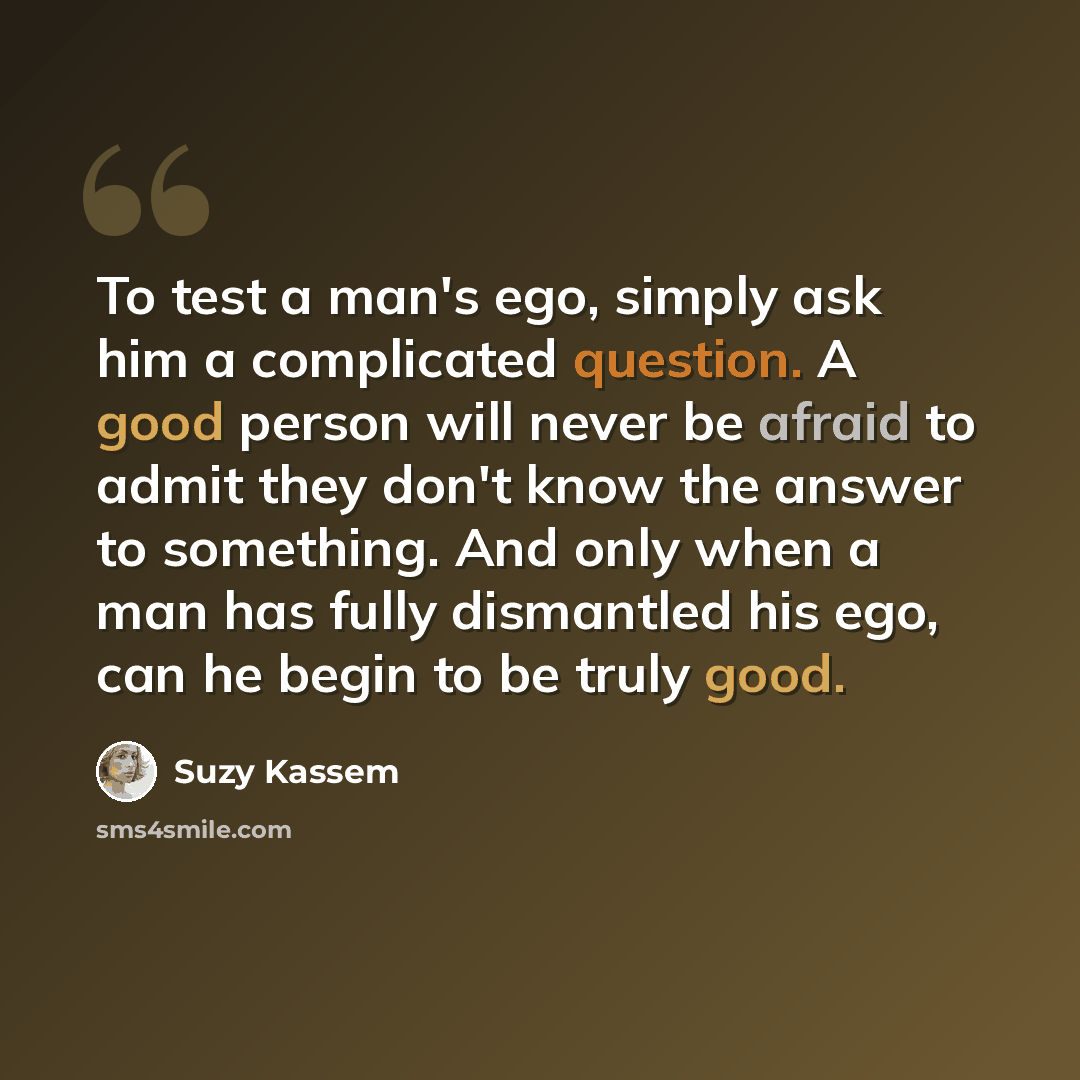 “To test a man's ego, simply ask him a complicated question. A good person will never be afraid to admit they don't know the answer to something. And only when a man has fully dismantled his ego, can he begin to be truly good.” quote by Suzy Kassem