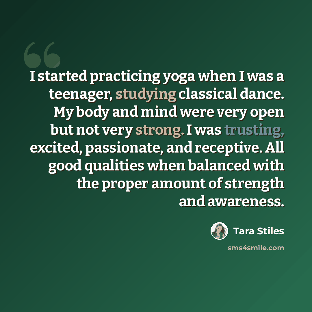 “I started practicing yoga when I was a teenager, studying classical dance. My body and mind were very open but not very strong. I was trusting, excited, passionate, and receptive. All good qualities when balanced with the proper amount of strength and awareness.” quote by Tara Stiles