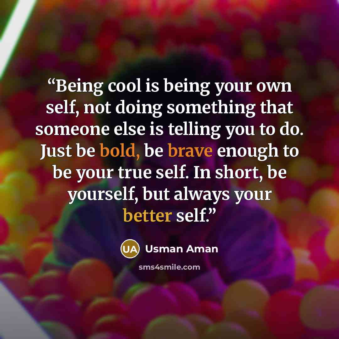 “Being cool is being your own self, not doing something that someone else is telling you to do. Just be bold, be brave enough to be your true self. In short, be yourself, but always your better self.” quote by Usman Aman