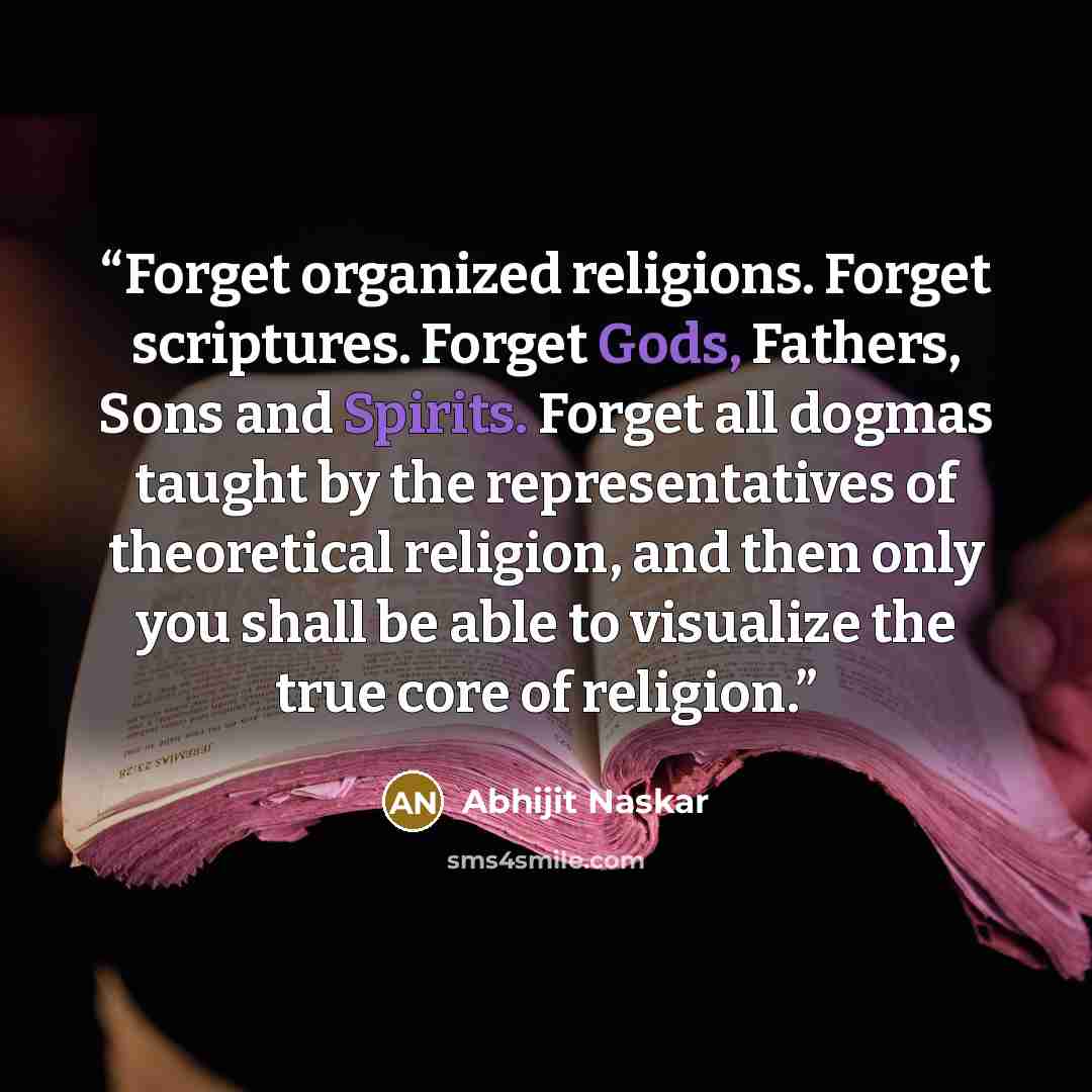 “Forget organized religions. Forget scriptures. Forget Gods, Fathers, Sons and Spirits. Forget all dogmas taught by the representatives of theoretical religion, and then only you shall be able to visualize the true core of religion.” quote by Abhijit Naskar