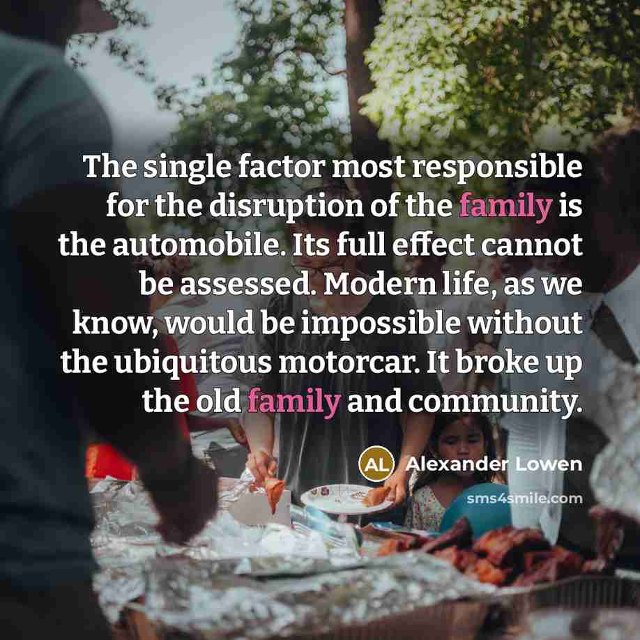 “The single factor most responsible for the disruption of the family is the automobile. Its full effect cannot be assessed. Modern life, as we know, would be impossible without the ubiquitous motorcar. It broke up the old family and community.” quote by Alexander Lowen