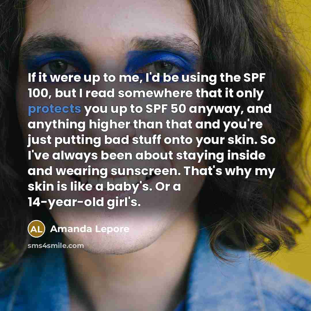 “If it were up to me, I'd be using the SPF 100, but I read somewhere that it only protects you up to SPF 50 anyway, and anything higher than that and you're just putting bad stuff onto your skin. So I've always been about staying inside and wearing sunscreen. That's why my skin is like a baby's. Or…” quote by Amanda Lepore