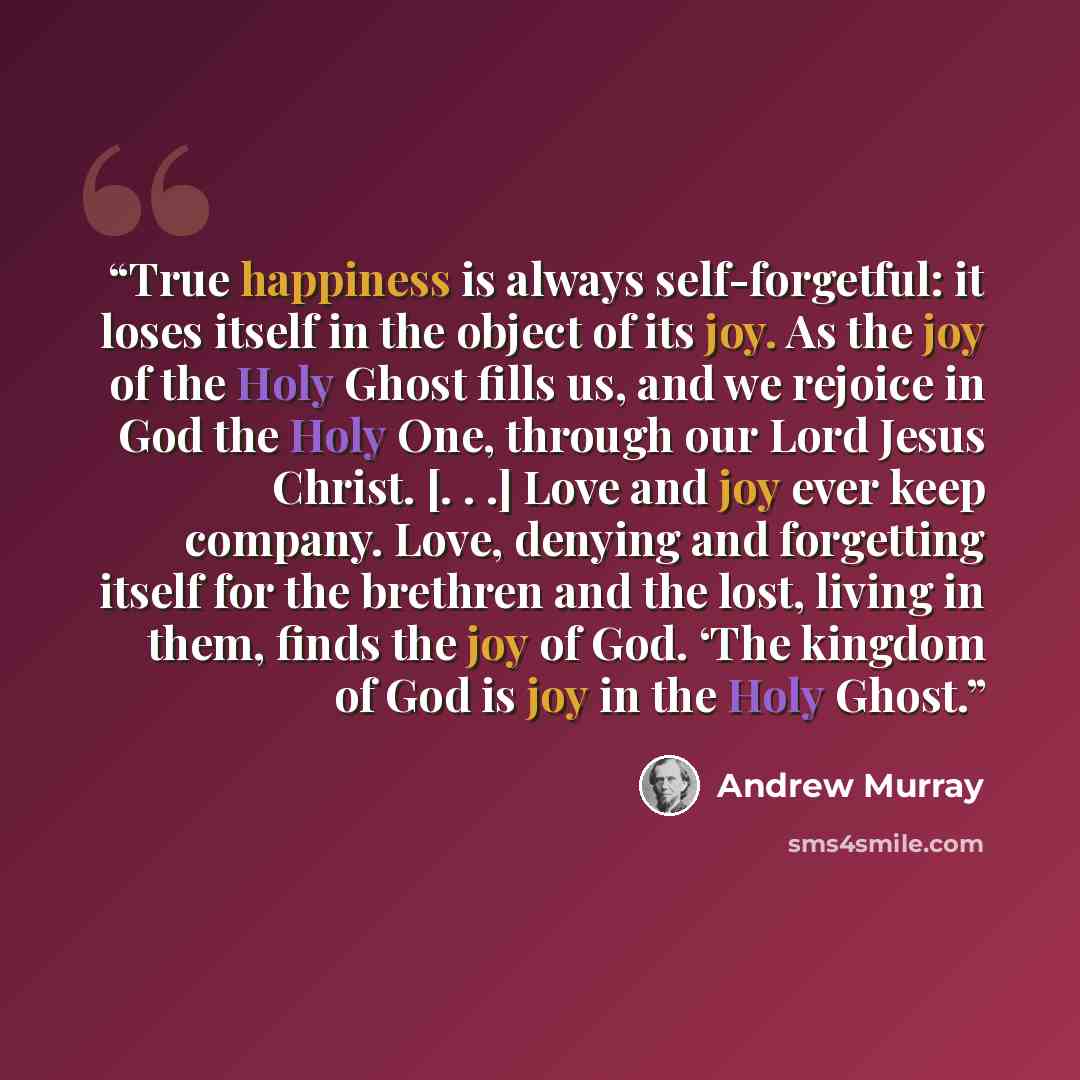 “True happiness is always self-forgetful: it loses itself in the object of its joy. As the joy of the Holy Ghost fills us, and we rejoice in God the Holy One, through our Lord Jesus Christ. [. . .] Love and joy ever keep company. Love, denying and forgetting itself for the brethren and the lost…” quote by Andrew Murray