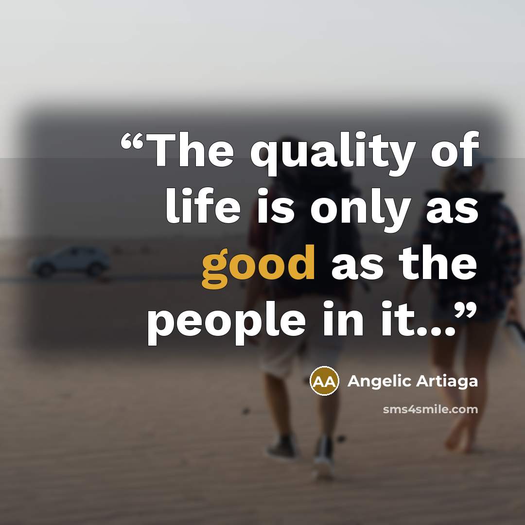 “The quality of life is only as good as the people in it...” quote by Angelic Artiaga