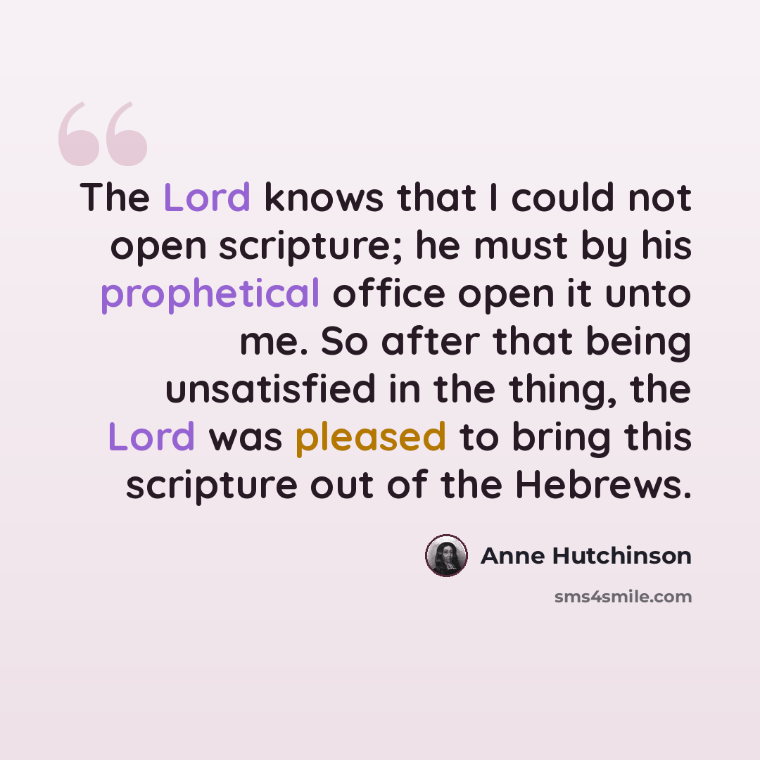 “The Lord knows that I could not open scripture; he must by his prophetical office open it unto me. So after that being unsatisfied in the thing, the Lord was pleased to bring this scripture out of the Hebrews.” quote by Anne Hutchinson
