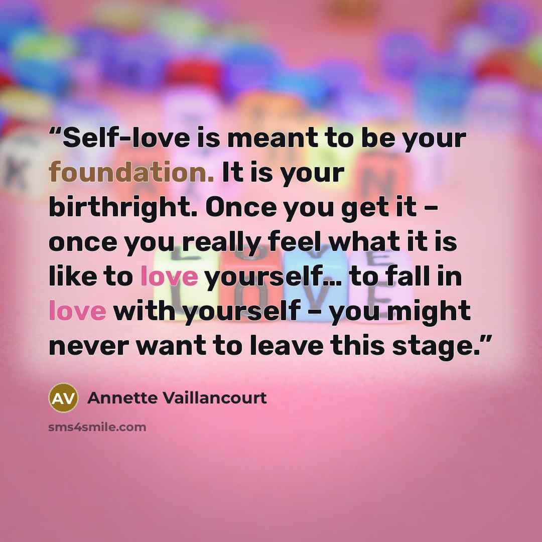 “Self-love is meant to be your foundation. It is your birthright. Once you get it – once you really feel what it is like to love yourself… to fall in love with yourself – you might never want to leave this stage.” quote by Annette Vaillancourt