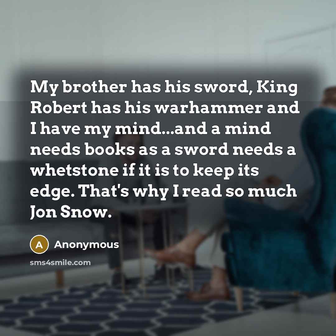 “My brother has his sword, King Robert has his warhammer and I have my mind...and a mind needs books as a sword needs a whetstone if it is to keep its edge. That's why I read so much Jon Snow.” quote by Anonymous