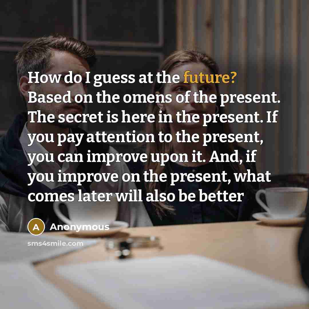 “How do I guess at the future? Based on the omens of the present. The secret is here in the present. If you pay attention to the present, you can improve upon it. And, if you improve on the present, what comes later will also be better” quote by Anonymous